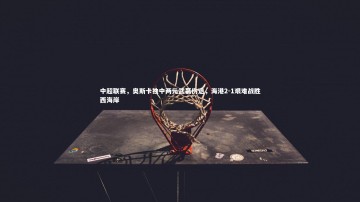 c7娱乐官网-中超联赛，奥斯卡独中两元武磊伤退，海港2-1艰难战胜西海岸
